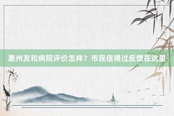 惠州友和病院评价怎样？市民信得过反馈在这里